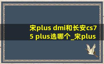 宋plus dmi和长安cs75 plus选哪个_宋plus dmi和长安cs75 plus